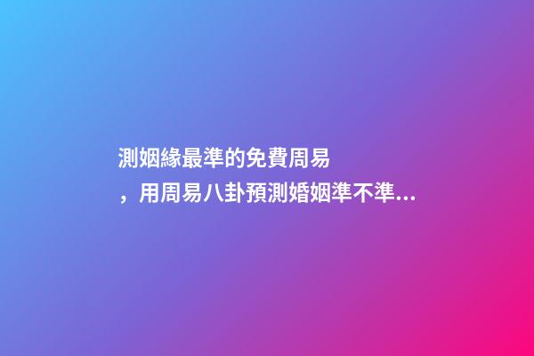 測姻緣最準的免費周易，用周易八卦預測婚姻準不準？ 免費一生運勢測算表，免費算八字看一生運程